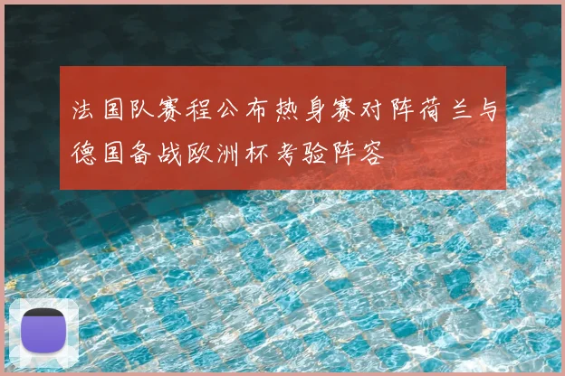 法国队赛程公布热身赛对阵荷兰与德国备战欧洲杯考验阵容