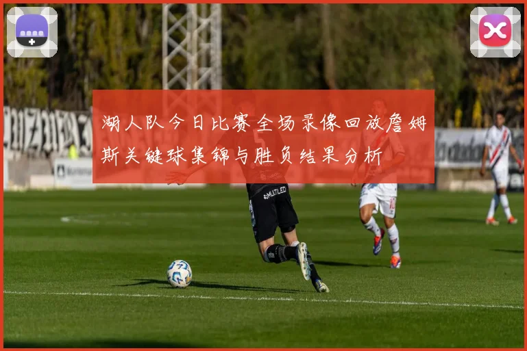 湖人队今日比赛全场录像回放詹姆斯关键球集锦与胜负结果分析