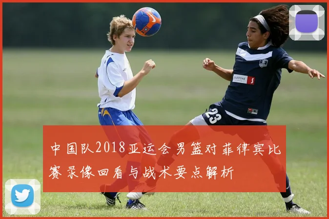 中国队2018亚运会男篮对菲律宾比赛录像回看与战术要点解析