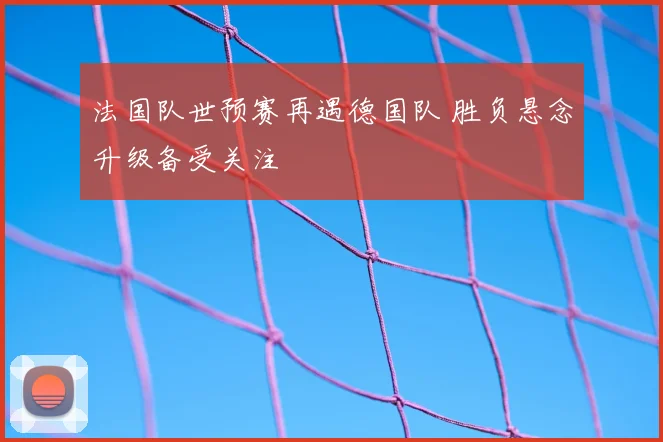 法国队世预赛再遇德国队 胜负悬念升级备受关注