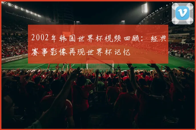 2002年韩国世界杯视频回顾：经典赛事影像再现世界杯记忆
