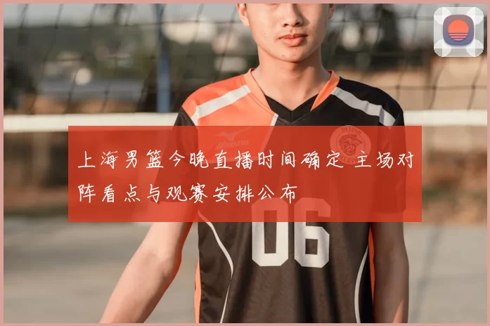 上海男篮今晚直播时间确定 主场对阵看点与观赛安排公布