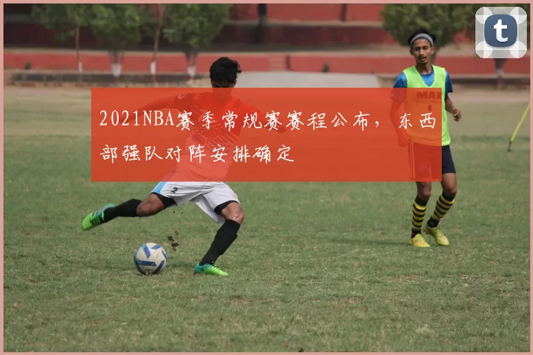2021NBA赛季常规赛赛程公布，东西部强队对阵安排确定