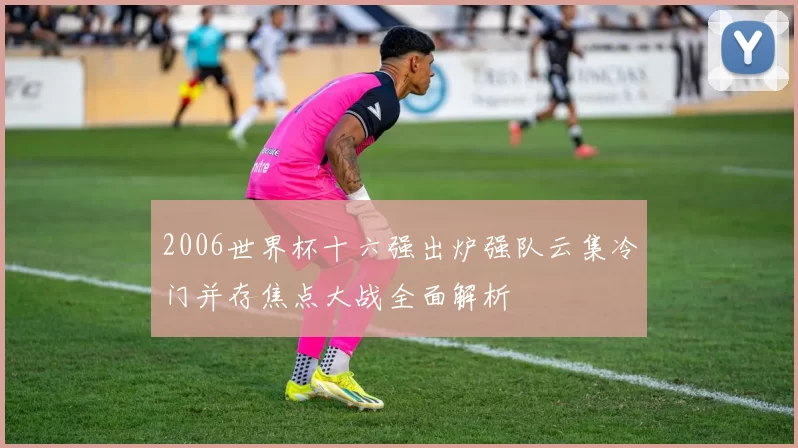 2006世界杯十六强出炉强队云集冷门并存焦点大战全面解析