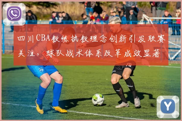 四川CBA教练执教理念创新引发联赛关注，球队战术体系改革成效显著