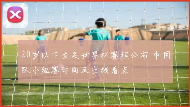 20岁以下女足世界杯赛程公布 中国队小组赛时间及出线看点