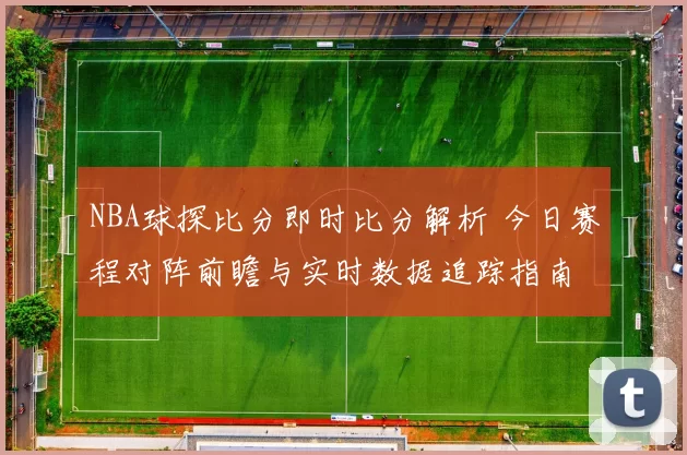 NBA球探比分即时比分解析 今日赛程对阵前瞻与实时数据追踪指南