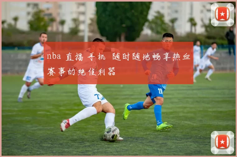 nba 直播 手机 随时随地畅享热血赛事的绝佳利器