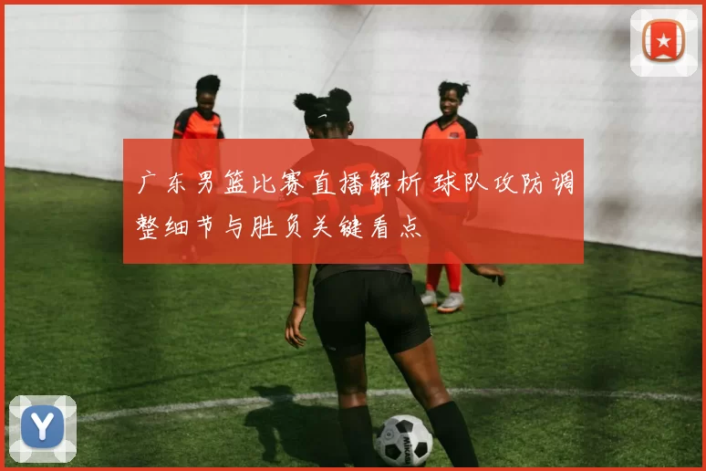 广东男篮比赛直播解析 球队攻防调整细节与胜负关键看点