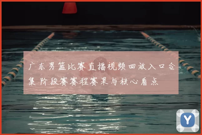 广东男篮比赛直播视频回放入口合集 阶段赛赛程赛果与核心看点