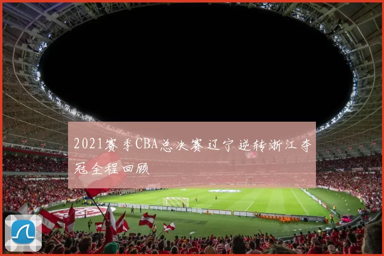 2021赛季CBA总决赛辽宁逆转浙江夺冠全程回顾