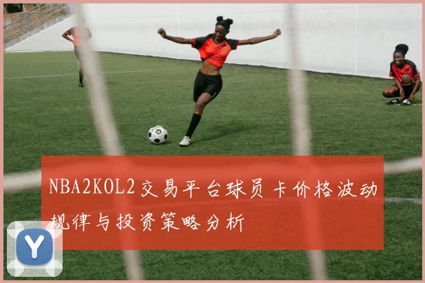 NBA2KOL2交易平台球员卡价格波动规律与投资策略分析