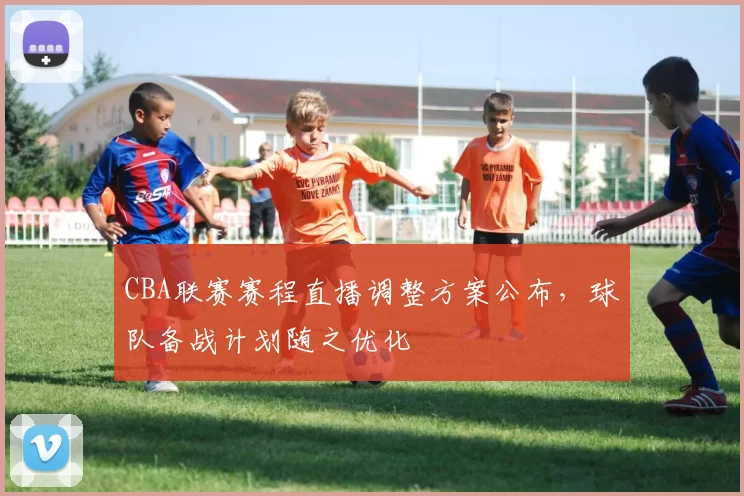 CBA联赛赛程直播调整方案公布，球队备战计划随之优化