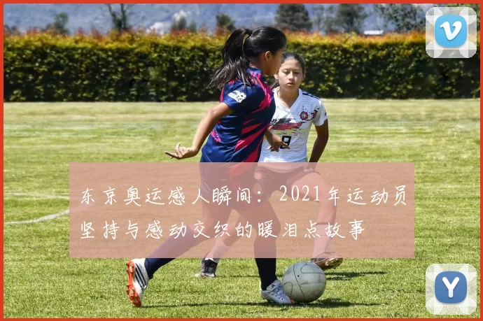 东京奥运感人瞬间：2021年运动员坚持与感动交织的暖泪点故事