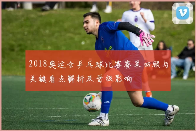 2018奥运会乒乓球比赛赛果回顾与关键看点解析及晋级影响