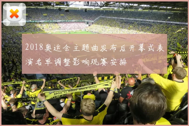 2018奥运会主题曲发布后开幕式表演名单调整影响观赛安排