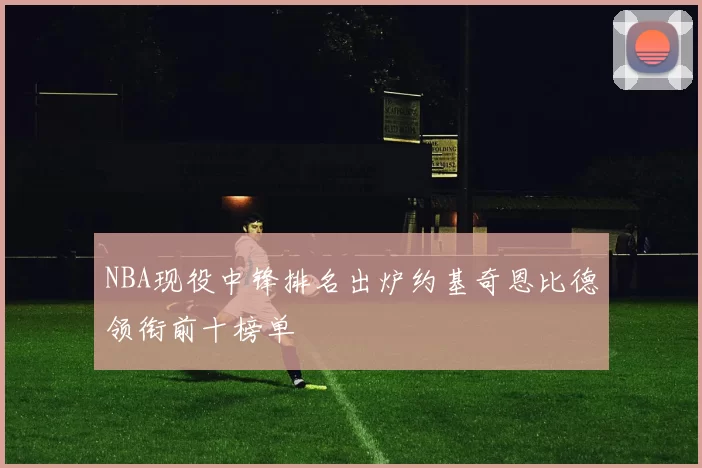 NBA现役中锋排名出炉约基奇恩比德领衔前十榜单