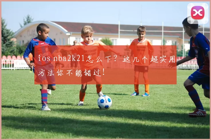 ios nba2k21怎么下？这几个超实用方法你不能错过！