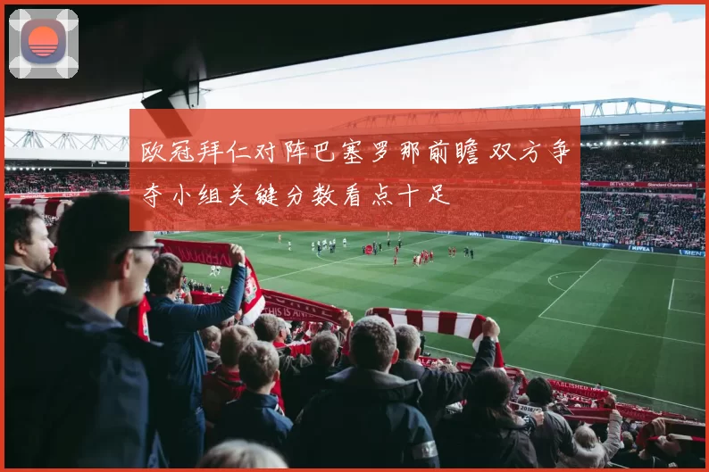 欧冠拜仁对阵巴塞罗那前瞻 双方争夺小组关键分数看点十足