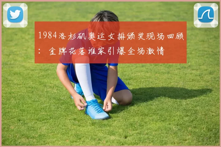 1984洛杉矶奥运女排颁奖现场回顾：金牌花落谁家引爆全场激情