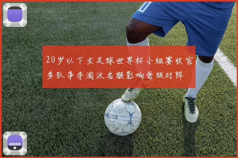 20岁以下女足球世界杯小组赛收官多队争夺淘汰名额影响晋级对阵