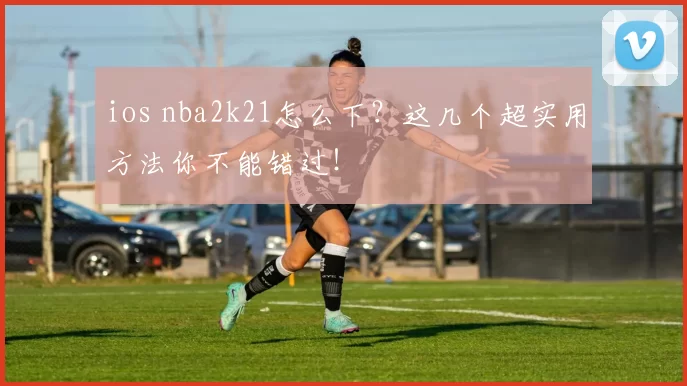 ios nba2k21怎么下？这几个超实用方法你不能错过！