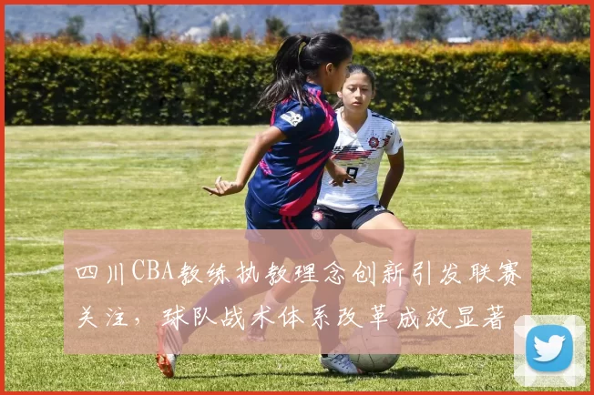 四川CBA教练执教理念创新引发联赛关注，球队战术体系改革成效显著