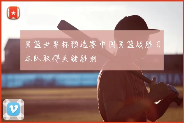 男篮世界杯预选赛中国男篮战胜日本队取得关键胜利