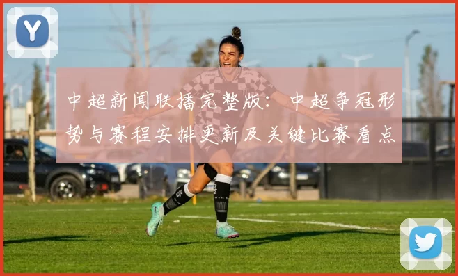 中超新闻联播完整版：中超争冠形势与赛程安排更新及关键比赛看点