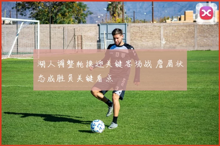 湖人调整轮换迎关键客场战 詹眉状态成胜负关键看点