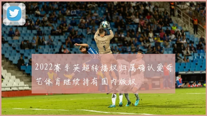2022赛季英超转播权归属确认爱奇艺体育继续持有国内版权