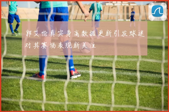 郭艾伦真实身高数据更新引发球迷对其赛场表现新关注