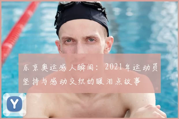 东京奥运感人瞬间：2021年运动员坚持与感动交织的暖泪点故事