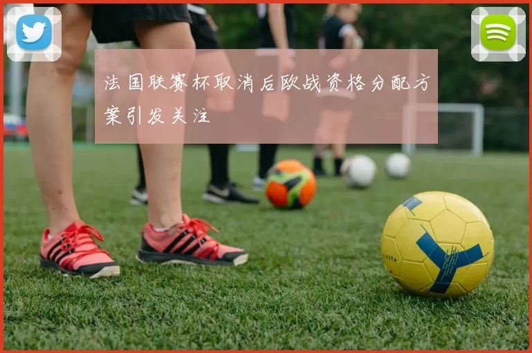 法国联赛杯取消后欧战资格分配方案引发关注