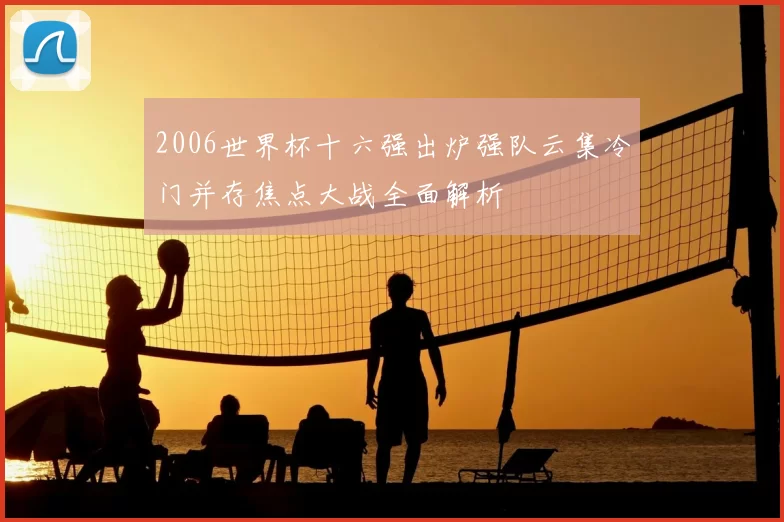 2006世界杯十六强出炉强队云集冷门并存焦点大战全面解析