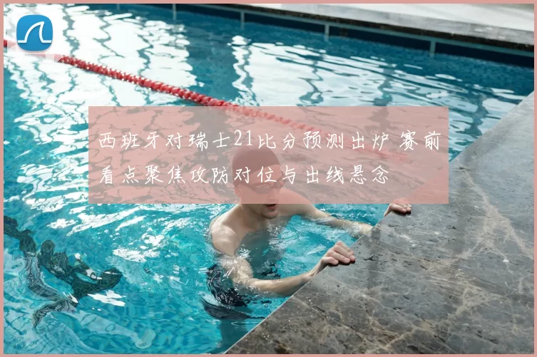 西班牙对瑞士21比分预测出炉 赛前看点聚焦攻防对位与出线悬念