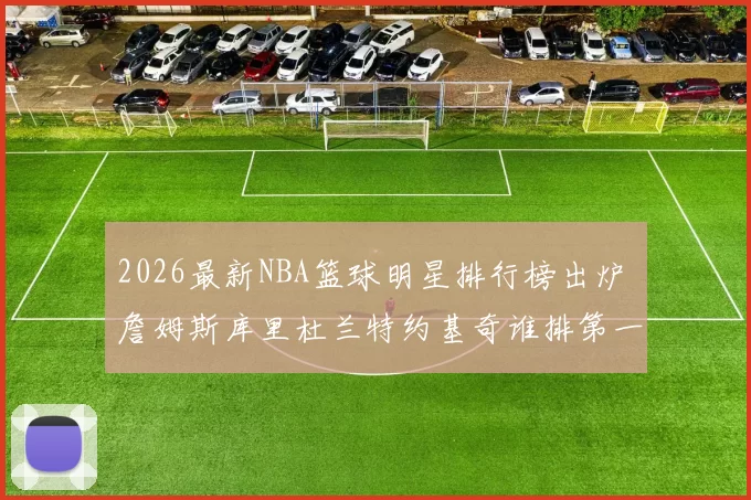 2026最新NBA篮球明星排行榜出炉 詹姆斯库里杜兰特约基奇谁排第一