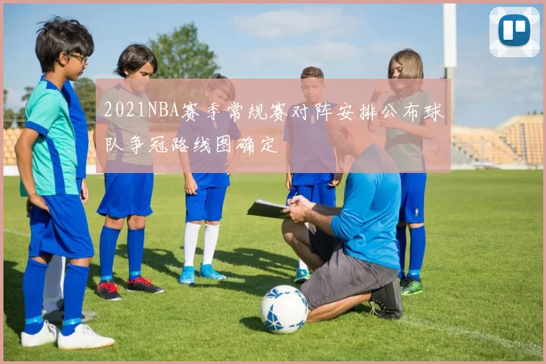 2021NBA赛季常规赛对阵安排公布球队争冠路线图确定