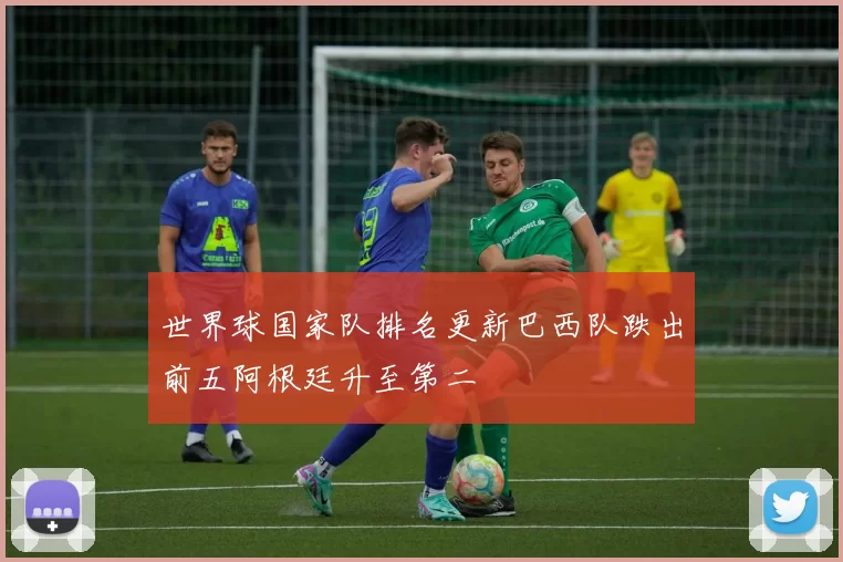 世界球国家队排名更新巴西队跌出前五阿根廷升至第二