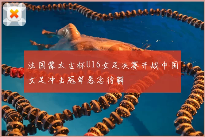 法国蒙太古杯U16女足决赛开战中国女足冲击冠军悬念待解