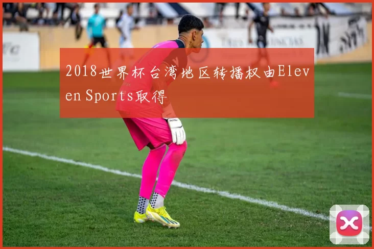 2018世界杯台湾地区转播权由Eleven Sports取得
