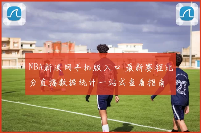 NBA新浪网手机版入口 最新赛程比分直播数据统计一站式查看指南