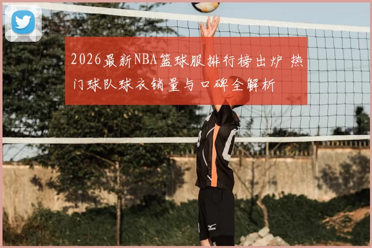 2026最新NBA篮球服排行榜出炉 热门球队球衣销量与口碑全解析