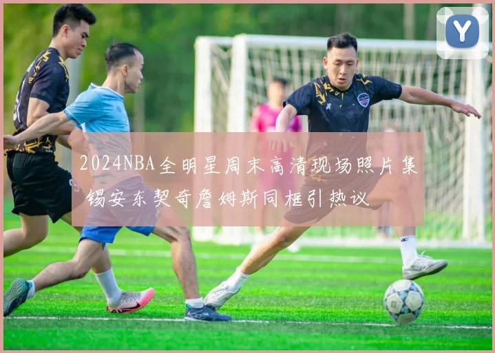 2024NBA全明星周末高清现场照片集 锡安东契奇詹姆斯同框引热议