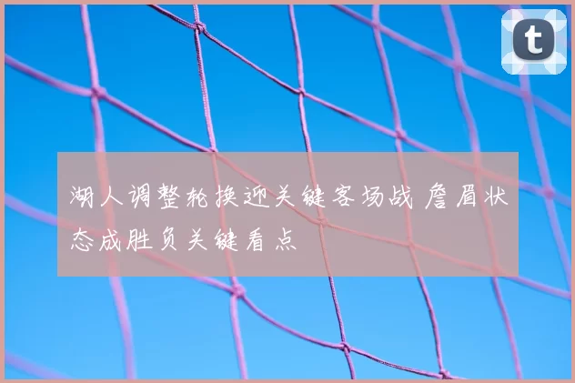 湖人调整轮换迎关键客场战 詹眉状态成胜负关键看点