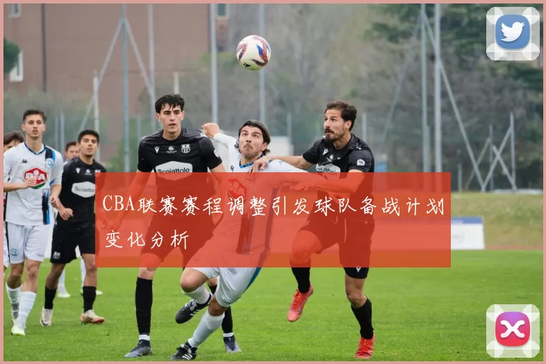 CBA联赛赛程调整引发球队备战计划变化分析