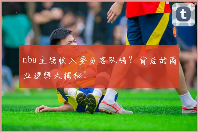 nba主场收入要分客队吗？背后的商业逻辑大揭秘！