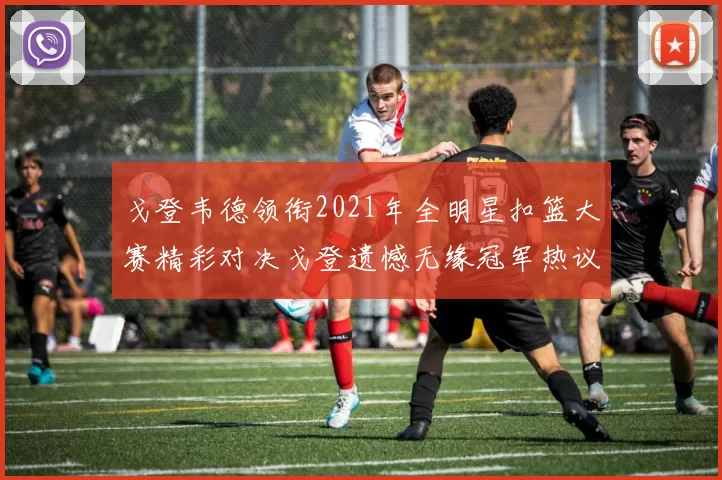 戈登韦德领衔2021年全明星扣篮大赛精彩对决戈登遗憾无缘冠军热议再起