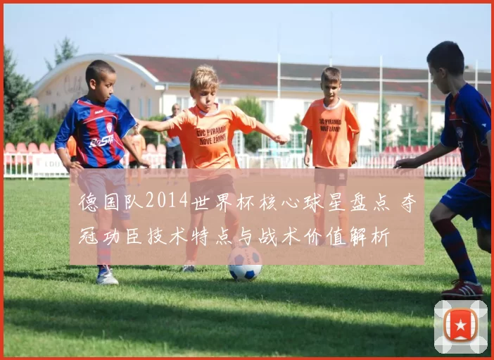 德国队2014世界杯核心球星盘点 夺冠功臣技术特点与战术价值解析