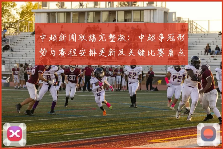 中超新闻联播完整版：中超争冠形势与赛程安排更新及关键比赛看点